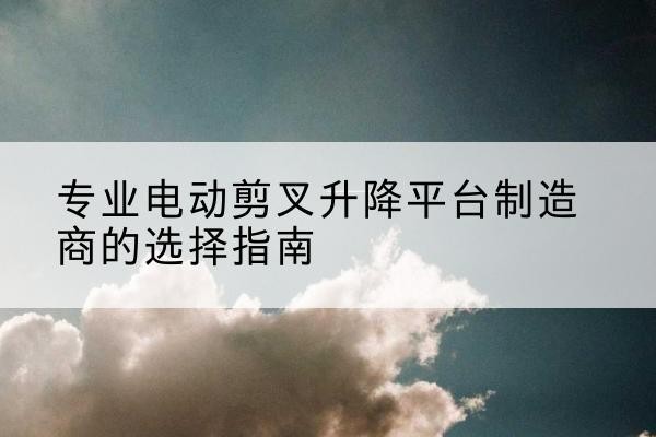 海曙电动剪叉升降平台厂家-专业电动剪叉升降平台制造商的选择指南