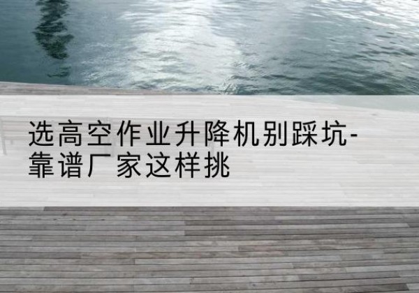 海曙剪叉式升降机厂家-选高空作业升降机别踩坑-靠谱厂家这样挑