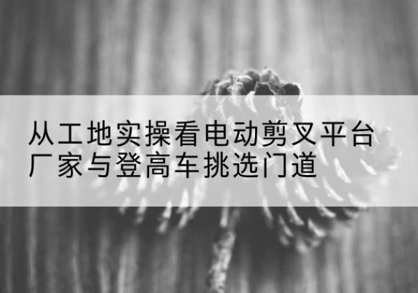 海曙电动剪叉升降平台厂家-从工地实操看电动剪叉平台厂家与登高车挑选门道