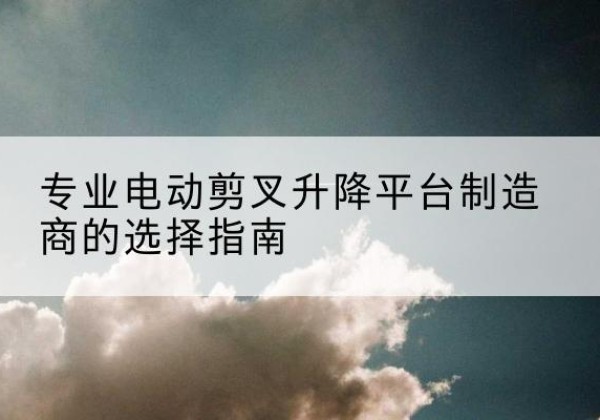 海曙电动剪叉升降平台厂家-专业电动剪叉升降平台制造商的选择指南